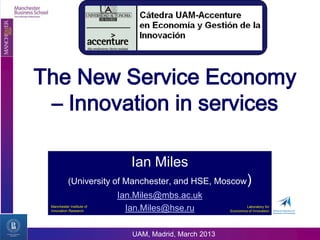 The New Service Economy
 – Innovation in services

                              Ian Miles
           (University of Manchester, and HSE, Moscow)
                           Ian.Miles@mbs.ac.uk
 Manchester Institute of
 Innovation Research         Ian.Miles@hse.ru                   Laboratory for
                                                        Economics of Innovation




                              UAM, Madrid, March 2013
 