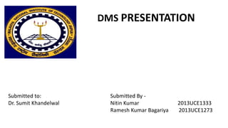 Submitted By -
Nitin Kumar 2013UCE1333
Ramesh Kumar Bagariya 2013UCE1273
DMS PRESENTATION
Submitted to:
Dr. Sumit Khandelwal
 