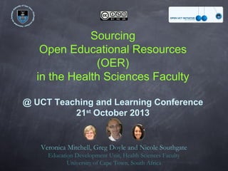 Sourcing
Open Educational Resources
(OER)
in the Health Sciences Faculty
@ UCT Teaching and Learning Conference
st
21 October 2013

Veronica Mitchell, Greg Doyle and Nicole Southgate
Education Development Unit, Health Sciences Faculty
University of Cape Town, South Africa

 