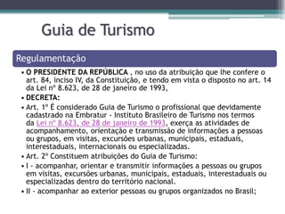 Guia de Turismo
Regulamentação
• O PRESIDENTE DA REPÚBLICA , no uso da atribuição que lhe confere o
art. 84, inciso IV, da Constituição, e tendo em vista o disposto no art. 14
da Lei nº 8.623, de 28 de janeiro de 1993,
• DECRETA:
• Art. 1º É considerado Guia de Turismo o profissional que devidamente
cadastrado na Embratur - Instituto Brasileiro de Turismo nos termos
da Lei nº 8.623, de 28 de janeiro de 1993, exerça as atividades de
acompanhamento, orientação e transmissão de informações a pessoas
ou grupos, em visitas, excursões urbanas, municipais, estaduais,
interestaduais, internacionais ou especializadas.
• Art. 2º Constituem atribuições do Guia de Turismo:
• I - acompanhar, orientar e transmitir informações a pessoas ou grupos
em visitas, excursões urbanas, municipais, estaduais, interestaduais ou
especializadas dentro do território nacional.
• II - acompanhar ao exterior pessoas ou grupos organizados no Brasil;

 