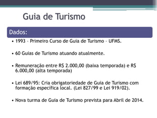 Guia de Turismo
Dados:
• 1993 – Primeiro Curso de Guia de Turismo – UFMS.
• 60 Guias de Turismo atuando atualmente.
• Remuneração entre R$ 2.000,00 (baixa temporada) e R$
6.000,00 (alta temporada)

• Lei 689/95: Cria obrigatoriedade de Guia de Turismo com
formação específica local. (Lei 827/99 e Lei 919/02).
• Nova turma de Guia de Turismo prevista para Abril de 2014.

 