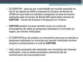 • O COMTUR – aprovou por unanimidade em reunião realizada no
dia 07 de agosto de 2009 a proposta do Campus de Bonito da
UFMS em que todos os estudos e pesquisas na área do turismo
realizadas pelo município de Bonito-MS sejam feitas através do
CEPTUR – Centro de Estudos e Pesquisas em Turismo.
• CEPTUR também irá atuar também como um centro de
convergência de todas as pesquisas realizadas no município ou
região, por demais instituições.
• O COMTUR ficou de estudar um mecanismo para que os estudos e
pesquisas realizadas no município por demais instituições tenham
sempre o conhecimento e o aval do CEPTUR.
• Hoje várias pesquisas são realizadas nos municípios por diversas
instituições, mas os dados levantados raramente são de
conhecimento da comunidade local.

 