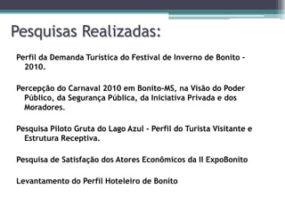 Pesquisas Realizadas:
Perfil da Demanda Turística do Festival de Inverno de Bonito –
2010.
Percepção do Carnaval 2010 em Bonito-MS, na Visão do Poder
Público, da Segurança Pública, da Iniciativa Privada e dos
Moradores.
Pesquisa Piloto Gruta do Lago Azul - Perfil do Turista Visitante e
Estrutura Receptiva.
Pesquisa de Satisfação dos Atores Econômicos da II ExpoBonito

Levantamento do Perfil Hoteleiro de Bonito

 