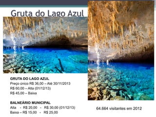 Gruta do Lago Azul

GRUTA DO LAGO AZUL
Preço único R$ 36,00 – Até 30/11/2013
R$ 60,00 – Alta (01/12/13)
R$ 45,00 – Baixa
BALNEÁRIO MUNICIPAL
Alta - R$ 20,00 - R$ 30,00 (01/12/13)
Baixa – R$ 15,00 - R$ 25,00

64.664 visitantes em 2012

 