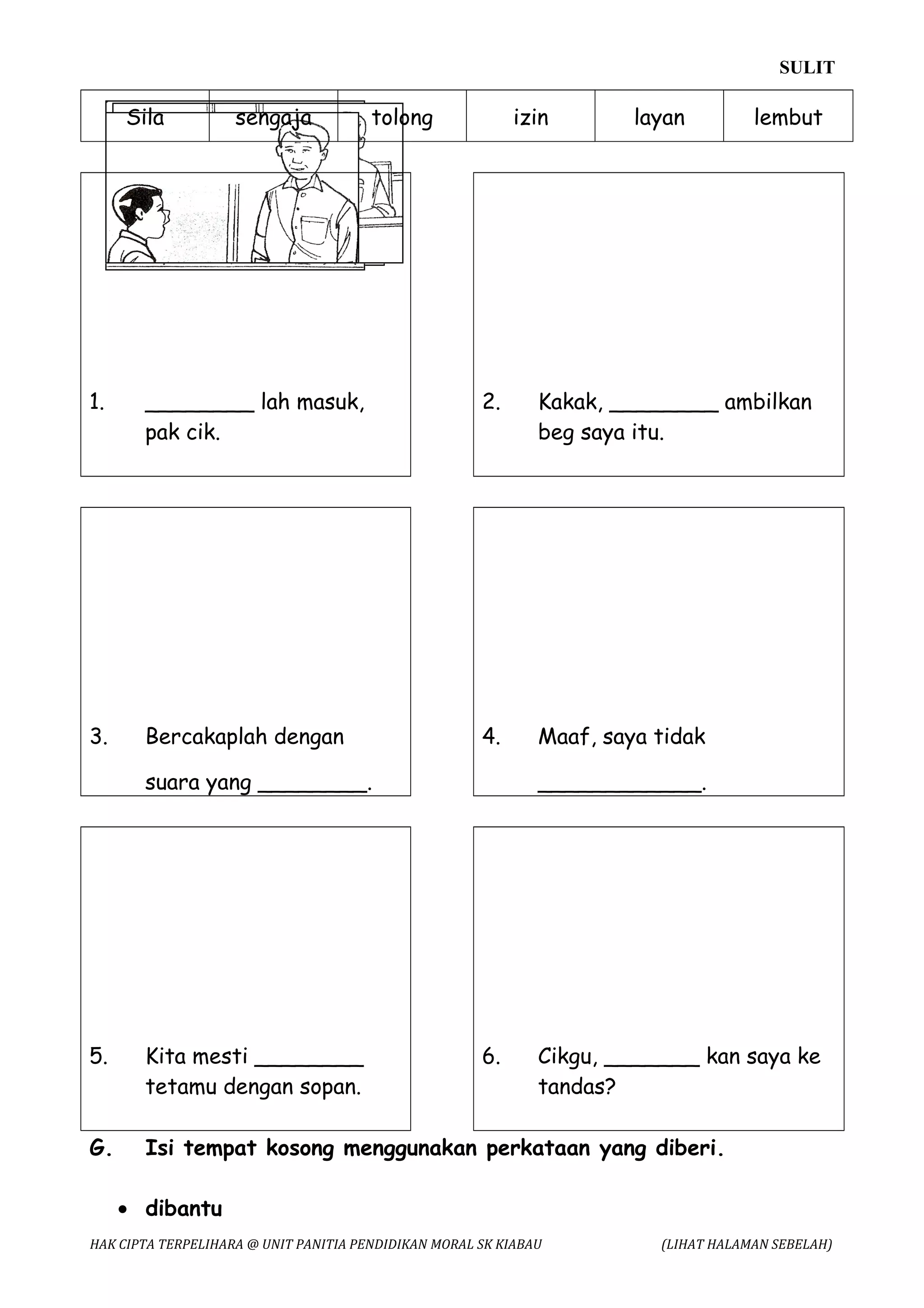 SULIT

     Sila           sengaja            tolong              izin        layan         lembut




1.     ________ lah masuk,                            2.      Kakak, ________ ambilkan
       pak cik.                                               beg saya itu.




3.     Bercakaplah dengan                             4.      Maaf, saya tidak

       suara yang ________.                                   ____________.




5.     Kita mesti ________                            6.      Cikgu, _______ kan saya ke
       tetamu dengan sopan.                                   tandas?

G.     Isi tempat kosong menggunakan perkataan yang diberi.

     • dibantu
HAK CIPTA TERPELIHARA @ UNIT PANITIA PENDIDIKAN MORAL SK KIABAU          (LIHAT HALAMAN SEBELAH)
 