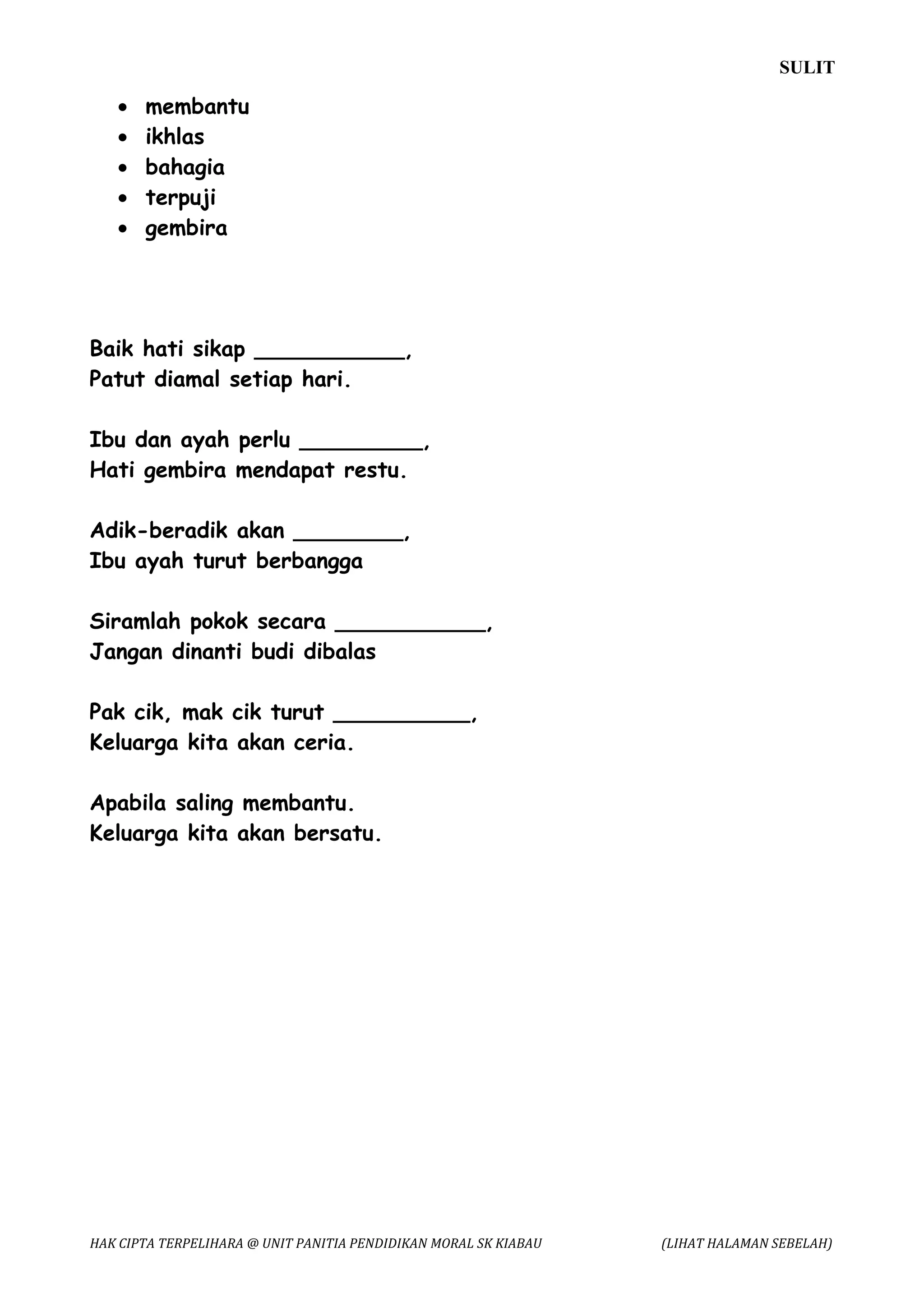 SULIT

   •   membantu
   •   ikhlas
   •   bahagia
   •   terpuji
   •   gembira




Baik hati sikap ___________,
Patut diamal setiap hari.

Ibu dan ayah perlu _________,
Hati gembira mendapat restu.

Adik-beradik akan ________,
Ibu ayah turut berbangga

Siramlah pokok secara ___________,
Jangan dinanti budi dibalas

Pak cik, mak cik turut __________,
Keluarga kita akan ceria.

Apabila saling membantu.
Keluarga kita akan bersatu.




HAK CIPTA TERPELIHARA @ UNIT PANITIA PENDIDIKAN MORAL SK KIABAU   (LIHAT HALAMAN SEBELAH)
 