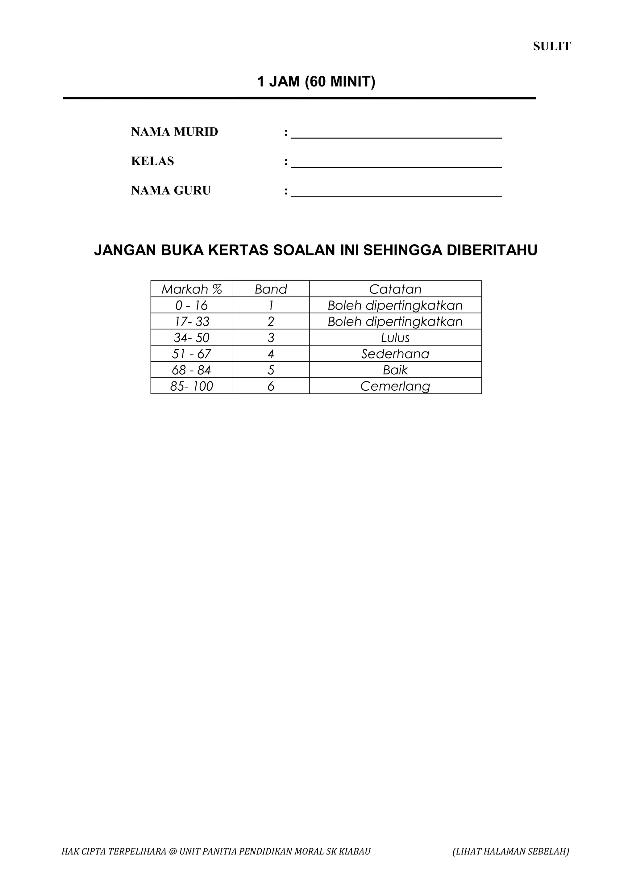 SULIT

                                       1 JAM (60 MINIT)


              NAMA MURID                     : _________________________________

              KELAS                          : _________________________________

              NAMA GURU                      : _________________________________



      JANGAN BUKA KERTAS SOALAN INI SEHINGGA DIBERITAHU

                    Markah %           Band                 Catatan
                      0 - 16             1            Boleh dipertingkatkan
                      17- 33             2            Boleh dipertingkatkan
                      34- 50             3                    Lulus
                     51 - 67             4                 Sederhana
                     68 - 84             5                     Baik
                     85- 100             6                 Cemerlang




HAK CIPTA TERPELIHARA @ UNIT PANITIA PENDIDIKAN MORAL SK KIABAU          (LIHAT HALAMAN SEBELAH)
 