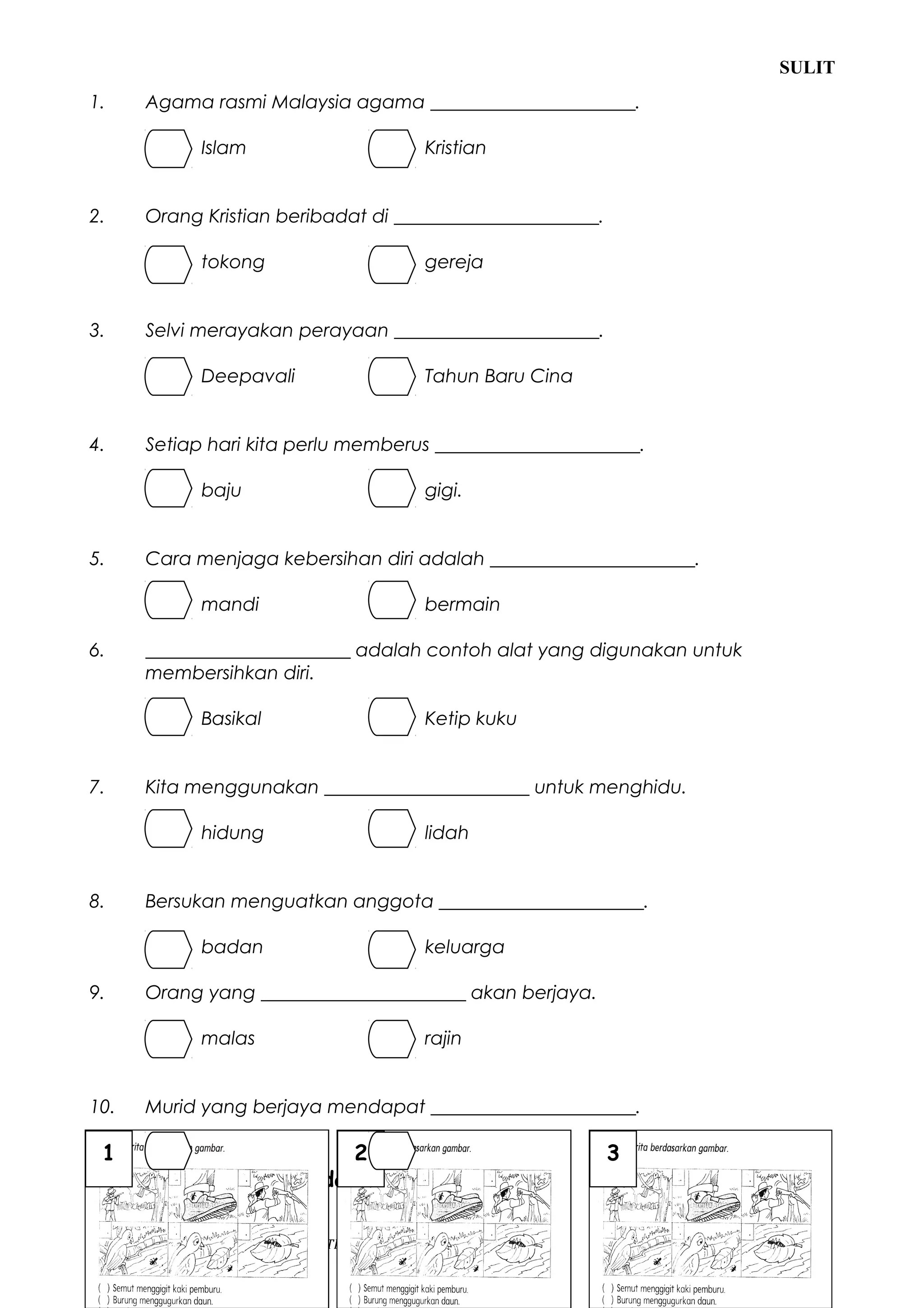 SULIT
1.     Agama rasmi Malaysia agama ______________________.

               Islam                          Kristian


2.     Orang Kristian beribadat di ______________________.

               tokong                         gereja


3.     Selvi merayakan perayaan ______________________.

               Deepavali                      Tahun Baru Cina


4.     Setiap hari kita perlu memberus ______________________.

               baju                           gigi.


5.     Cara menjaga kebersihan diri adalah ______________________.

               mandi                          bermain

6.     ______________________ adalah contoh alat yang digunakan untuk
       membersihkan diri.

               Basikal                        Ketip kuku


7.     Kita menggunakan ______________________ untuk menghidu.

               hidung                         lidah


8.     Bersukan menguatkan anggota ______________________.

               badan                          keluarga

9.     Orang yang ______________________ akan berjaya.

               malas                          rajin


10.    Murid yang berjaya mendapat ______________________.

 1             hadiah     2     malu                              3
B.     Susun cerita berdasarkan gambar.

HAK CIPTA TERPELIHARA @ UNIT PANITIA PENDIDIKAN MORAL SK KIABAU       (LIHAT HALAMAN SEBELAH)
 