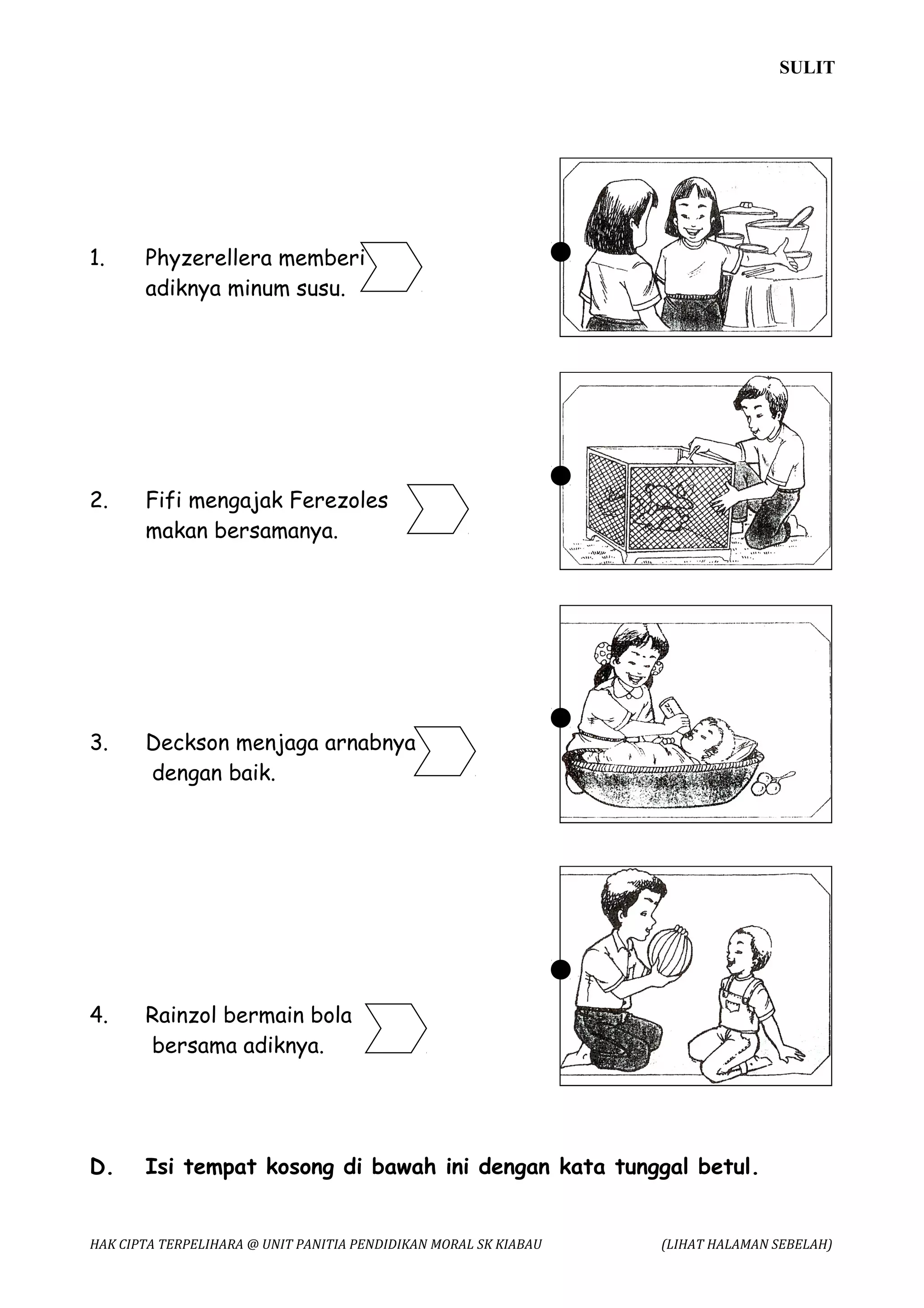 SULIT




1.     Phyzerellera memberi
       adiknya minum susu.




2.     Fifi mengajak Ferezoles
       makan bersamanya.




3.     Deckson menjaga arnabnya
       dengan baik.




4.     Rainzol bermain bola
       bersama adiknya.




D.     Isi tempat kosong di bawah ini dengan kata tunggal betul.


HAK CIPTA TERPELIHARA @ UNIT PANITIA PENDIDIKAN MORAL SK KIABAU   (LIHAT HALAMAN SEBELAH)
 
