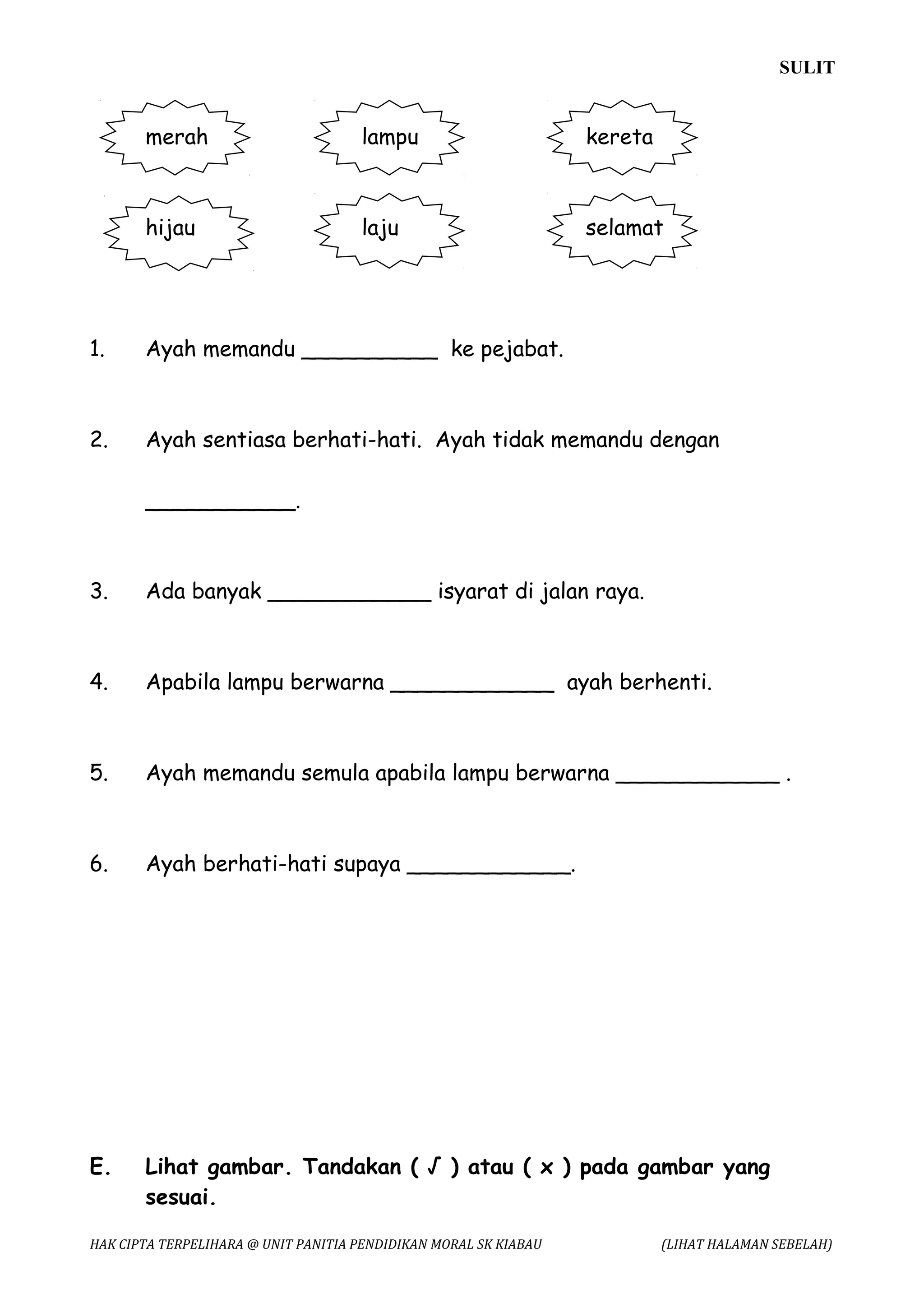 SULIT


       merah                         lampu                        kereta



       hijau                         laju                         selamat




1.     Ayah memandu __________ ke pejabat.



2.     Ayah sentiasa berhati-hati. Ayah tidak memandu dengan

       ___________.



3.     Ada banyak ____________ isyarat di jalan raya.



4.     Apabila lampu berwarna ____________ ayah berhenti.



5.     Ayah memandu semula apabila lampu berwarna ____________ .



6.     Ayah berhati-hati supaya ____________.




E.     Lihat gambar. Tandakan ( √ ) atau ( x ) pada gambar yang
       sesuai.

HAK CIPTA TERPELIHARA @ UNIT PANITIA PENDIDIKAN MORAL SK KIABAU            (LIHAT HALAMAN SEBELAH)
 