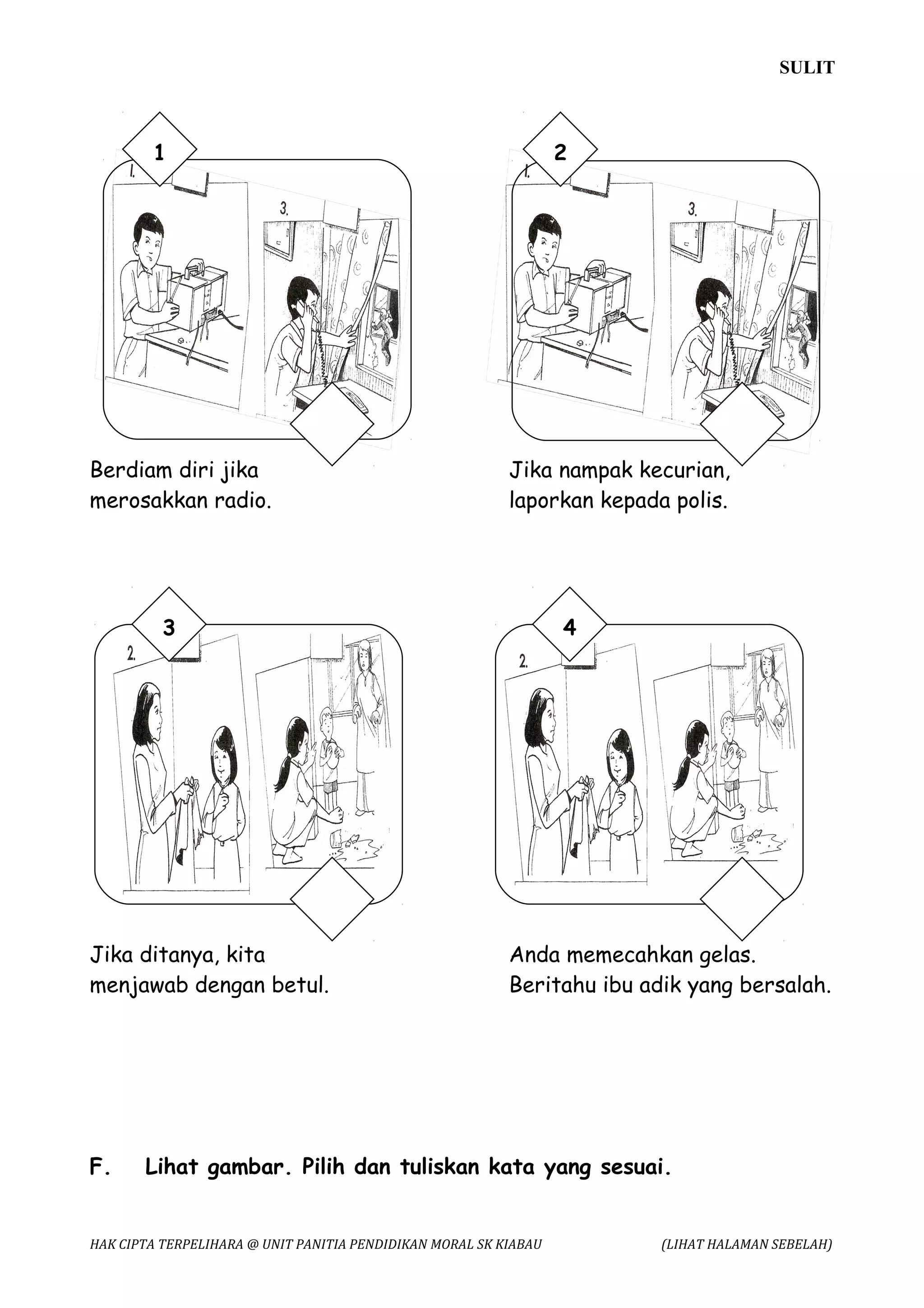SULIT



        1                                                         2




Berdiam diri jika                                         Jika nampak kecurian,
merosakkan radio.                                         laporkan kepada polis.




          3                                                       4




Jika ditanya, kita                                        Anda memecahkan gelas.
menjawab dengan betul.                                    Beritahu ibu adik yang bersalah.




F.     Lihat gambar. Pilih dan tuliskan kata yang sesuai.


HAK CIPTA TERPELIHARA @ UNIT PANITIA PENDIDIKAN MORAL SK KIABAU          (LIHAT HALAMAN SEBELAH)
 