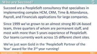 Who are Succeed?
Succeed are a PeopleSoft consultancy that specialises in
implementing complex HCM, CRM, Time & Attendance...