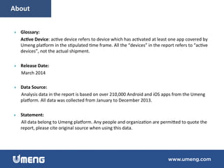 }  Glossary:	
  
Ac,ve	
  Device:	
  ac6ve	
  device	
  refers	
  to	
  device	
  which	
  has	
  ac6vated	
  at	
  least	
  one	
  app	
  covered	
  by	
  
Umeng	
  pla_orm	
  in	
  the	
  s6pulated	
  6me	
  frame.	
  All	
  the	
  “devices”	
  in	
  the	
  report	
  refers	
  to	
  “ac6ve	
  
devices”,	
  not	
  the	
  actual	
  shipment.	
  	
  
}  Release	
  Date:	
  
	
  	
  	
  	
  	
  	
  March	
  2014	
  
}  Data	
  Source:	
  
	
  	
  	
  	
  	
  	
  Analysis	
  data	
  in	
  the	
  report	
  is	
  based	
  on	
  over	
  210,000	
  Android	
  and	
  iOS	
  apps	
  from	
  the	
  Umeng	
  
pla_orm.	
  All	
  data	
  was	
  collected	
  from	
  January	
  to	
  December	
  2013.	
  
}  Statement:	
  
	
  	
  	
  	
  	
  	
  All	
  data	
  belong	
  to	
  Umeng	
  pla_orm.	
  Any	
  people	
  and	
  organiza6on	
  are	
  permimed	
  to	
  quote	
  the	
  
report,	
  please	
  cite	
  original	
  source	
  when	
  using	
  this	
  data.!
	
  	
  	
  	
  	
  About	
  
 