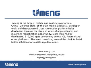 Umeng is the largest  mobile app analytics platform in
China.  Umeng's state-of-the-art mobile analytics , developer
tools and data-powered cross-promotion platform helps
developers increase the size and value of app audiences and
maximize monetization opportunity. More than 75,000
developers, 210,000 apps use Umeng across IOS, Android and
other platforms.  The team is working around the clock to build
better solutions for mobile app developers.
www.umeng.com
www.umeng.com/umengdata_reports
report@umeng.com
 