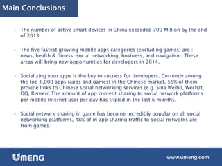 Main Conclusions
}  The number of active smart devices in China exceeded 700 Million by the end
of 2013.
}  The five fastest growing mobile apps categories (excluding games) are :
news, health & fitness, social networking, business, and navigation. These
areas will bring new opportunities for developers in 2014.
}  Socializing your apps is the key to success for developers. Currently among
the top 1,000 apps (apps and games) in the Chinese market, 55% of them
provide links to Chinese social networking services (e.g. Sina Weibo, Wechat,
QQ, Renren) The amount of app content sharing to social network platforms
per mobile Internet user per day has tripled in the last 6 months.
}  Social network sharing in game has become incredibly popular on all social
networking platforms, 48% of in app sharing traffic to social networks are
from games.
 