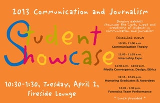 2013 Communication and Journalism
10:30-1:30, Tuesday, April 2,
Fireside Lounge
Student
howcase
Scheduled events
10:30 - 11:00 a.m.
Communication Theory
11:05 - 11:35 a.m.
Internship Expo
11:40 a.m. - 12:10 p.m.
Media Convergence, Design, Ethics
12:15 - 12:45 p.m.
Honoring Graduates & Awardees
12:45 - 1:30 p.m.
Forensics Team Performance
* Lunch provided *
Ongoing exhibits
showcase the work, sweat and
creativity of students in
communication and journalism
 