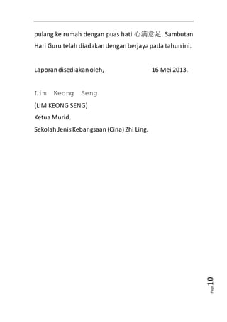 Page10 
pulang ke rumah dengan puas hati 心满意足. Sambutan 
Hari Guru telah diadakan dengan berjaya pada tahun ini. 
Laporan disediakan oleh, 16 Mei 2013. 
Lim Keong Seng 
(LIM KEONG SENG) 
Ketua Murid, 
Sekolah Jenis Kebangsaan (Cina) Zhi Ling. 
 