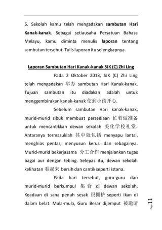 Page11 
5. Sekolah kamu telah mengadakan sambutan Hari 
Kanak-kanak. Sebagai setiausaha Persatuan Bahasa 
Melayu, kamu diminta menulis laporan tentang 
sambutan tersebut. Tulis laporan itu selengkapnya. 
Laporan Sambutan Hari Kanak-kanak SJK (C) Zhi Ling 
Pada 2 Oktober 2013, SJK (C) Zhi Ling 
telah mengadakan 举办sambutan Hari Kanak-kanak. 
Tujuan sambutan itu diadakan adalah untuk 
menggembirakan kanak-kanak 使到小孩开心. 
Sebelum sambutan Hari kanak-kanak, 
murid-murid sibuk membuat persediaan 忙着做准备 
untuk mencantikkan dewan sekolah 美化学校礼堂. 
Antaranya termasuklah 其中就包括menyapu lantai, 
menghias pentas, menyusun kerusi dan sebagainya. 
Murid-murid bekerjasama 分工合作menjalankan tugas 
bagai aur dengan tebing. Selepas itu, dewan sekolah 
kelihatan 看起来 bersih dan cantik seperti istana. 
Pada hari tersebut, guru-guru dan 
murid-murid berkumpul 集合di dewan sekolah. 
Keadaan di sana penuh sesak 很拥挤seperti ikan di 
dalam belat. Mula-mula, Guru Besar dijemput 被邀请 
 