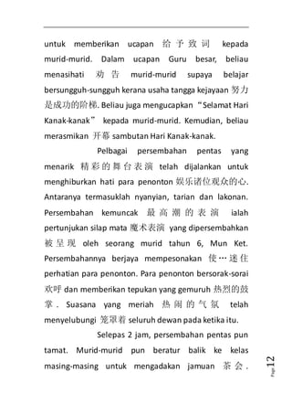 Page12 
untuk memberikan ucapan 给予致词 kepada 
murid-murid. Dalam ucapan Guru besar, beliau 
menasihati 劝告murid-murid supaya belajar 
bersungguh-sungguh kerana usaha tangga kejayaan 努力 
是成功的阶梯. Beliau juga mengucapkan “Selamat Hari 
Kanak-kanak” kepada murid-murid. Kemudian, beliau 
merasmikan 开幕sambutan Hari Kanak-kanak. 
Pelbagai persembahan pentas yang 
menarik 精彩的舞台表演telah dijalankan untuk 
menghiburkan hati para penonton 娱乐诸位观众的心. 
Antaranya termasuklah nyanyian, tarian dan lakonan. 
Persembahan kemuncak 最高潮的表演 ialah 
pertunjukan silap mata 魔术表演 yang dipersembahkan 
被呈现oleh seorang murid tahun 6, Mun Ket. 
Persembahannya berjaya mempesonakan 使… 迷住 
perhatian para penonton. Para penonton bersorak-sorai 
欢呼dan memberikan tepukan yang gemuruh 热烈的鼓 
掌. Suasana yang meriah 热闹的气氛 telah 
menyelubungi 笼罩着seluruh dewan pada ketika itu. 
Selepas 2 jam, persembahan pentas pun 
tamat. Murid-murid pun beratur balik ke kelas 
masing-masing untuk mengadakan jamuan 茶会. 
 