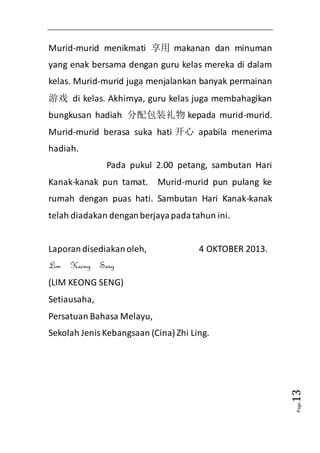 Page13 
Murid-murid menikmati 享用makanan dan minuman 
yang enak bersama dengan guru kelas mereka di dalam 
kelas. Murid-murid juga menjalankan banyak permainan 
游戏 di kelas. Akhirnya, guru kelas juga membahagikan 
bungkusan hadiah 分配包装礼物kepada murid-murid. 
Murid-murid berasa suka hati 开心 apabila menerima 
hadiah. 
Pada pukul 2.00 petang, sambutan Hari 
Kanak-kanak pun tamat. Murid-murid pun pulang ke 
rumah dengan puas hati. Sambutan Hari Kanak-kanak 
telah diadakan dengan berjaya pada tahun ini. 
Laporan disediakan oleh, 4 OKTOBER 2013. 
Lim Keong Seng 
(LIM KEONG SENG) 
Setiausaha, 
Persatuan Bahasa Melayu, 
Sekolah Jenis Kebangsaan (Cina) Zhi Ling. 
 