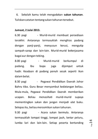 Page14 
6. Sekolah kamu telah mengadakan sukan tahunan. 
Tuliskan catatan tentang sukan tahunan tersebut. 
Jumaat, 2 Julai 2013. 
6.30 pagi - Murid-murid membuat persediaan 
terakhir. Antaranya termasuklah menghias padang 
dengan panji-panji, menyusun kerusi, mengutip 
sampah-sarap dan lain-lain. Murid-murid bekerjasama 
bagai aur dengan tebing. 
8.00 pagi - Murid-murid berkumpul di 
padang. Ibu bapa juga dijemput untuk 
hadir. Keadaan di padang penuh sesak seperti ikan 
dalam belat. 
8.30 pagi - Pegawai Pendidikan Daerah Johor 
Bahru tiba. Guru Besar menyambut kedatangan beliau. 
Mula-mula, Pegawai Pendidikan Daerah memberikan 
ucapan. Beliau menasihati murid-murid supaya 
mementingkan sukan dan jangan menjadi ulat buku. 
Selepas itu, beliau merasmikan sukan tahunan. 
9.30 pagi - Acara sukan bermula. Antaranya 
termasuklah lompat tinggi, lompat jauh, lontar peluru, 
lumba lari dan lain-lain. Setiap peserta bertanding 
 