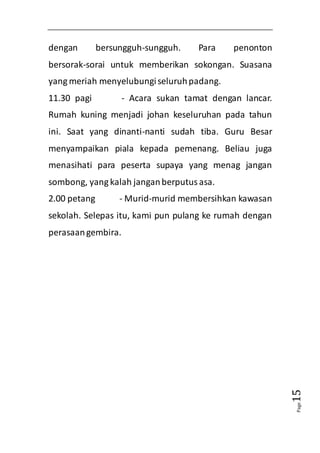 Page15 
dengan bersungguh-sungguh. Para penonton 
bersorak-sorai untuk memberikan sokongan. Suasana 
yang meriah menyelubungi seluruh padang. 
11.30 pagi - Acara sukan tamat dengan lancar. 
Rumah kuning menjadi johan keseluruhan pada tahun 
ini. Saat yang dinanti-nanti sudah tiba. Guru Besar 
menyampaikan piala kepada pemenang. Beliau juga 
menasihati para peserta supaya yang menag jangan 
sombong, yang kalah jangan berputus asa. 
2.00 petang - Murid-murid membersihkan kawasan 
sekolah. Selepas itu, kami pun pulang ke rumah dengan 
perasaan gembira. 
 