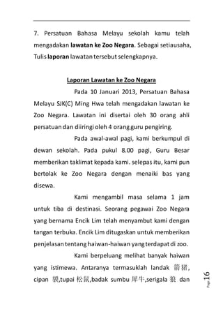 Page16 
7. Persatuan Bahasa Melayu sekolah kamu telah 
mengadakan lawatan ke Zoo Negara. Sebagai setiausaha, 
Tulis laporan lawatan tersebut selengkapnya. 
Laporan Lawatan ke Zoo Negara 
Pada 10 Januari 2013, Persatuan Bahasa 
Melayu SJK(C) Ming Hwa telah mengadakan lawatan ke 
Zoo Negara. Lawatan ini disertai oleh 30 orang ahli 
persatuan dan diiringi oleh 4 orang guru pengiring. 
Pada awal-awal pagi, kami berkumpul di 
dewan sekolah. Pada pukul 8.00 pagi, Guru Besar 
memberikan taklimat kepada kami. selepas itu, kami pun 
bertolak ke Zoo Negara dengan menaiki bas yang 
disewa. 
Kami mengambil masa selama 1 jam 
untuk tiba di destinasi. Seorang pegawai Zoo Negara 
yang bernama Encik Lim telah menyambut kami dengan 
tangan terbuka. Encik Lim ditugaskan untuk memberikan 
penjelasan tentang haiwan-haiwan yang terdapat di zoo. 
Kami berpeluang melihat banyak haiwan 
yang istimewa. Antaranya termasuklah landak 箭猪, 
cipan 貘,tupai 松鼠,badak sumbu 犀牛,serigala 狼 dan 
 