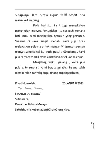 Page17 
sebagainya. Kami berasa kagum 惊讶seperti rusa 
masuk ke kampung. 
Pada hari itu, kami juga menyaksikan 
pertunjukan monyet. Pertunjukan itu sungguh menarik 
hati kami. Kami memberikan tepukan yang gemuruh. 
Suasana di sana sangat meriah. Kami juga tidak 
melepaskan peluang untuk mengambil gambar dengan 
monyet yang comel itu. Pada pukul 3.00 petang , kami 
pun berehat sambil makan makanan di sebuah restoran. 
Menjelang waktu petang , kami pun 
pulang ke sekolah. Kami berasa gembira kerana telah 
memperoleh banyak pengalaman dan pengetahuan. 
Disediakan oleh, 20 JANUARI 2013. 
Tan Meng Keong 
( TAN MENG KEONG ) 
Setiausaha, 
Persatuan Bahasa Melayu, 
Sekolah Jenis Kebangsaan (Cina) Chong Hwa. 
 