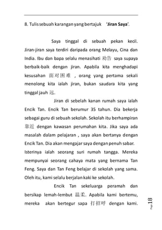 Page18 
8. Tulis sebuah karangan yang bertajuk ‘Jiran Saya’. 
Saya tinggal di sebuah pekan kecil. 
Jiran-jiran saya terdiri daripada orang Melayu, Cina dan 
India. Ibu dan bapa selalu menasihati 劝告 saya supaya 
berbaik-baik dengan jiran. Apabila kita menghadapi 
kesusahan 面对困难 , orang yang pertama sekali 
menolong kita ialah jiran, bukan saudara kita yang 
tinggal jauh 远. 
Jiran di sebelah kanan rumah saya ialah 
Encik Tan. Encik Tan berumur 35 tahun. Dia bekerja 
sebagai guru di sebuah sekolah. Sekolah itu berhampiran 
靠近 dengan kawasan perumahan kita. Jika saya ada 
masalah dalam pelajaran , saya akan bertanya dengan 
Encik Tan. Dia akan mengajar saya dengan penuh sabar. 
Isterinya ialah seorang suri rumah tangga. Mereka 
mempunyai seorang cahaya mata yang bernama Tan 
Feng. Saya dan Tan Feng belajar di sekolah yang sama. 
Oleh itu, kami selalu berjalan kaki ke sekolah. 
Encik Tan sekeluarga peramah dan 
bersikap lemah-lembut 温柔. Apabila kami bertemu, 
mereka akan bertegur sapa 打招呼 dengan kami. 
 