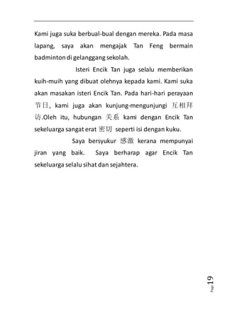 Page19 
Kami juga suka berbual-bual dengan mereka. Pada masa 
lapang, saya akan mengajak Tan Feng bermain 
badminton di gelanggang sekolah. 
Isteri Encik Tan juga selalu memberikan 
kuih-muih yang dibuat olehnya kepada kami. Kami suka 
akan masakan isteri Encik Tan. Pada hari-hari perayaan 
节日, kami juga akan kunjung-mengunjungi 互相拜 
访.Oleh itu, hubungan 关系 kami dengan Encik Tan 
sekeluarga sangat erat 密切 seperti isi dengan kuku. 
Saya bersyukur 感激 kerana mempunyai 
jiran yang baik. Saya berharap agar Encik Tan 
sekeluarga selalu sihat dan sejahtera. 
 