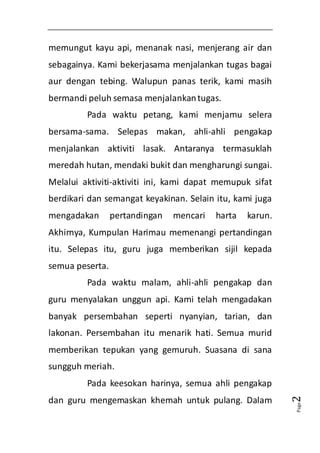Page2 
memungut kayu api, menanak nasi, menjerang air dan 
sebagainya. Kami bekerjasama menjalankan tugas bagai 
aur dengan tebing. Walupun panas terik, kami masih 
bermandi peluh semasa menjalankan tugas. 
Pada waktu petang, kami menjamu selera 
bersama-sama. Selepas makan, ahli-ahli pengakap 
menjalankan aktiviti lasak. Antaranya termasuklah 
meredah hutan, mendaki bukit dan mengharungi sungai. 
Melalui aktiviti-aktiviti ini, kami dapat memupuk sifat 
berdikari dan semangat keyakinan. Selain itu, kami juga 
mengadakan pertandingan mencari harta karun. 
Akhirnya, Kumpulan Harimau memenangi pertandingan 
itu. Selepas itu, guru juga memberikan sijil kepada 
semua peserta. 
Pada waktu malam, ahli-ahli pengakap dan 
guru menyalakan unggun api. Kami telah mengadakan 
banyak persembahan seperti nyanyian, tarian, dan 
lakonan. Persembahan itu menarik hati. Semua murid 
memberikan tepukan yang gemuruh. Suasana di sana 
sungguh meriah. 
Pada keesokan harinya, semua ahli pengakap 
dan guru mengemaskan khemah untuk pulang. Dalam 
 
