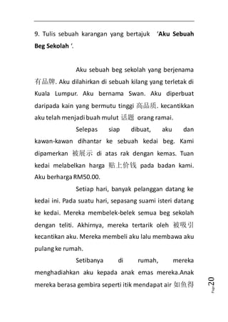 Page20 
9. Tulis sebuah karangan yang bertajuk ‘Aku Sebuah 
Beg Sekolah ‘. 
Aku sebuah beg sekolah yang berjenama 
有品牌. Aku dilahirkan di sebuah kilang yang terletak di 
Kuala Lumpur. Aku bernama Swan. Aku diperbuat 
daripada kain yang bermutu tinggi 高品质. kecantikkan 
aku telah menjadi buah mulut 话题 orang ramai. 
Selepas siap dibuat, aku dan 
kawan-kawan dihantar ke sebuah kedai beg. Kami 
dipamerkan 被展示 di atas rak dengan kemas. Tuan 
kedai melabelkan harga 贴上价钱 pada badan kami. 
Aku berharga RM50.00. 
Setiap hari, banyak pelanggan datang ke 
kedai ini. Pada suatu hari, sepasang suami isteri datang 
ke kedai. Mereka membelek-belek semua beg sekolah 
dengan teliti. Akhirnya, mereka tertarik oleh 被吸引 
kecantikan aku. Mereka membeli aku lalu membawa aku 
pulang ke rumah. 
Setibanya di rumah, mereka 
menghadiahkan aku kepada anak emas mereka.Anak 
mereka berasa gembira seperti itik mendapat air 如鱼得 
 