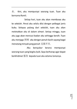 Page21 
水. Kini, aku mempunyai seorang tuan. Tuan aku 
bernama Ramli. 
Setiap hari, tuan aku akan membawa aku 
ke sekolah. Perut aku selalu diisi dengan pelbagai jenis 
buku. Selepas pulang dari sekolah, tuan aku akan 
meletakkan aku di dalam almari. Setiap minggu, tuan 
aku juga akan mencuci badan aku sehingga bersih. Tuan 
aku menjaga 照顾 aku dengan penuh kasih sayang bagai 
menatang minyak yang penuh 无微不至. 
Aku bersyukur kerana mempunyai 
seorang tuan yang begitu baik. Saya berharap agar dapat 
berkhidmat 服务 kepada tuan aku selama-lamanya. 
 