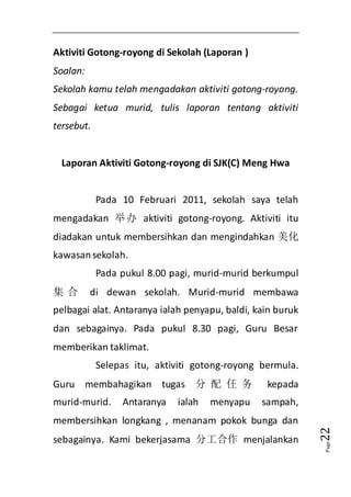 Page22 
Aktiviti Gotong-royong di Sekolah (Laporan ) 
Soalan: 
Sekolah kamu telah mengadakan aktiviti gotong-royong. 
Sebagai ketua murid, tulis laporan tentang aktiviti 
tersebut. 
Laporan Aktiviti Gotong-royong di SJK(C) Meng Hwa 
Pada 10 Februari 2011, sekolah saya telah 
mengadakan 举办 aktiviti gotong-royong. Aktiviti itu 
diadakan untuk membersihkan dan mengindahkan 美化 
kawasan sekolah. 
Pada pukul 8.00 pagi, murid-murid berkumpul 
集合 di dewan sekolah. Murid-murid membawa 
pelbagai alat. Antaranya ialah penyapu, baldi, kain buruk 
dan sebagainya. Pada pukul 8.30 pagi, Guru Besar 
memberikan taklimat. 
Selepas itu, aktiviti gotong-royong bermula. 
Guru membahagikan tugas 分配任务 kepada 
murid-murid. Antaranya ialah menyapu sampah, 
membersihkan longkang , menanam pokok bunga dan 
sebagainya. Kami bekerjasama 分工合作 menjalankan 
 