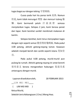 Page23 
tugas bagai aur dengan tebing 守望相助. 
Cuaca pada hari itu panas terik 炎热. Namun 
但是, kami tidak merungut 埋怨 dan mencuri tulang 偷 
懒. Kami bermandi peluh 汗流浃背 semasa 
menjalankan tugas. Selepas 2 jam, kami berasa penat 
dan lapar. Kami berehat sambil menikmati makanan di 
kantin. 
Selepas berehat, kami terus menyiapkan tugas 
dengan rajin seperti semut 勤劳得好像蚂蚁. Pada pukul 
3.00 petang, aktiviti gotong-royong tamat. Kawasan 
sekolah menjadi bersih dan cantik seperti istana 美如皇 
宫. 
Pada pukul 4.00 petang, murid-murid pun 
pulang ke rumah. Aktiviti gotong-royong ini amat bererti 
很有意义 kerana mengeratkan hubungan 促进关系 
antara guru dengan murid. 
Laporan disediakan oleh, 20 FEBRUARI 2013 
__LIM MEI MEI____ 
( LIM MEI MEI ) 
Ketua Murid, 
Sekolah Jenis Kebangsaan ( Cina ) Meng Hwa. 
 