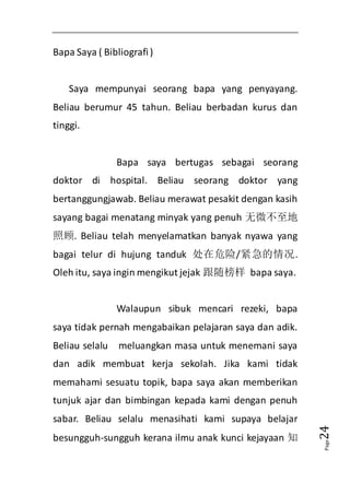 Page24 
Bapa Saya ( Bibliografi ) 
Saya mempunyai seorang bapa yang penyayang. 
Beliau berumur 45 tahun. Beliau berbadan kurus dan 
tinggi. 
Bapa saya bertugas sebagai seorang 
doktor di hospital. Beliau seorang doktor yang 
bertanggungjawab. Beliau merawat pesakit dengan kasih 
sayang bagai menatang minyak yang penuh 无微不至地 
照顾. Beliau telah menyelamatkan banyak nyawa yang 
bagai telur di hujung tanduk 处在危险/紧急的情况. 
Oleh itu, saya ingin mengikut jejak 跟随榜样 bapa saya. 
Walaupun sibuk mencari rezeki, bapa 
saya tidak pernah mengabaikan pelajaran saya dan adik. 
Beliau selalu meluangkan masa untuk menemani saya 
dan adik membuat kerja sekolah. Jika kami tidak 
memahami sesuatu topik, bapa saya akan memberikan 
tunjuk ajar dan bimbingan kepada kami dengan penuh 
sabar. Beliau selalu menasihati kami supaya belajar 
besungguh-sungguh kerana ilmu anak kunci kejayaan 知 
 