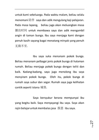 Page27 
untuk kami sekeluarga. Pada waktu malam, beliau selalu 
menemani 陪伴 saya dan adik mengulang kaji pelajaran. 
Pada masa lapang, beliau juga akan meluangkan masa 
挪出时间 untuk membawa saya dan adik mengambil 
angin di taman bunga. Ibu saya menjaga kami dengan 
penuh kasih sayang bagai menatang minyak yang penuh 
无微不至. 
Ibu saya suka menanam pokok bunga. 
Beliau menanam pelbagai jenis pokok bunga di halaman 
rumah. Beliau menjaga pokok bunga dengan teliti dan 
baik. Kadang-kadang, saya juga menolong ibu saya 
menyiram pokok bunga. Oleh itu, pokok bunga di 
rumah saya subur dan segar. Rumah saya juga kelihatan 
cantik seperti istana 城堡. 
Saya bersyukur kerana mempunyai ibu 
yang begitu baik. Saya menyayangi ibu saya. Saya akan 
rajin belajar untuk membalas jasa 报恩 ibu saya. 
 