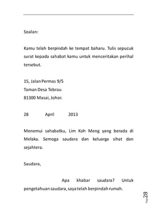 Page28 
Soalan: 
Kamu telah berpindah ke tempat baharu. Tulis sepucuk 
surat kepada sahabat kamu untuk menceritakan perihal 
tersebut. 
15, Jalan Permas 9/5 
Taman Desa Tebrau 
81300 Masai, Johor. 
28 April 2013 
Menemui sahabatku, Lim Koh Meng yang berada di 
Melaka. Semoga saudara dan keluarga sihat dan 
sejahtera. 
Saudara, 
Apa khabar saudara? Untuk 
pengetahuan saudara, saya telah berpindah rumah. 
 