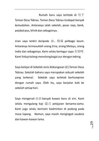 Page29 
Rumah baru saya terletak di 位于 
Taman Desa Tebrau. Taman Desa Tebrau terdapat banyak 
kemudahan. Antaranya ialah sekolah, pasar raya, bank, 
pejabat pos, klinik dan sebagainya. 
Jiran saya terdiri daripada 由.. 组成pelbagai kaum. 
Antaranya termasuklah orang Cina, orang Melayu, orang 
India dan sebagainya. Kami selalu bertegur sapa 打招呼. 
Kami hidup tolong-menolong bagai aur dengan tebing. 
Saya belajar di Sekolah Jenis Kebangsaan (C) Taman Desa 
Tebrau. Sekolah baharu saya merupakan sebuah sekolah 
yang terkenal. Sekolah saya terletak berhampiran 
dengan rumah saya. Oleh itu, saya berjalan kaki ke 
sekolah setiap hari. 
Saya mengenali 认识banyak kawan baru di sini. Kami 
selalu mengulang kaji 温习pelajaran bersama-sama. 
Kami juga selalu bermain badminton di padang pada 
masa lapang. Namun, saya masih mengingati saudara 
dan kawan-kawan lama. 
 
