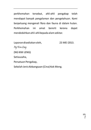 Page3 
perkhemahan tersebut, ahli-ahli pengakap telah 
mendapat banyak pengalaman dan pengetahuan. Kami 
berpeluang mengenali flora dan fauna di dalam hutan. 
Perkhemahan ini amat bererti kerana dapat 
mendedahkan ahli-ahli kepada alam sekitar. 
Laporan disediakan oleh, 23 MEI 2013. 
Ng Kim Leng 
(NG KIM LENG) 
Setiausaha, 
Persatuan Pengakap, 
Sekolah Jenis Kebangsaan (Cina) Kok Meng. 
 