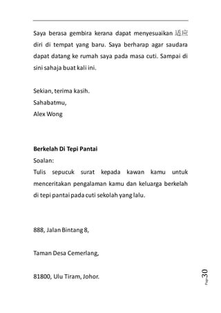 Page30 
Saya berasa gembira kerana dapat menyesuaikan 适应 
diri di tempat yang baru. Saya berharap agar saudara 
dapat datang ke rumah saya pada masa cuti. Sampai di 
sini sahaja buat kali ini. 
Sekian, terima kasih. 
Sahabatmu, 
Alex Wong 
Berkelah Di Tepi Pantai 
Soalan: 
Tulis sepucuk surat kepada kawan kamu untuk 
menceritakan pengalaman kamu dan keluarga berkelah 
di tepi pantai pada cuti sekolah yang lalu. 
888, Jalan Bintang 8, 
Taman Desa Cemerlang, 
81800, Ulu Tiram, Johor. 
 