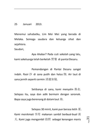 Page31 
25 Januari 2013. 
Menemui sahabatku, Lim Mei Mei yang berada di 
Melaka. Semoga saudara dan keluarga sihat dan 
sejahtera. 
Saudari, 
Apa khabar? Pada cuti sekolah yang lalu, 
kami sekeluarga telah berkelah 野餐 di pantai Desaru. 
Pemandangan di Pantai Desaru sangat 
indah. Pasir 沙 di sana putih dan halus 细. Air laut di 
sana jernih seperti cermin 清澈如镜. 
Setibanya di sana, kami menyalin 换衣. 
Selepas itu, saya dan adik bermain dengan seronok. 
Bapa saya juga berenang di dalam laut 海. 
Selepas 30 minit, kami pun berasa letih 累. 
Kami menikmati 享用 makanan sambil berbual-bual 谈 
天. Kami juga mengambil 拍照 sebagai kenangan manis 
 
