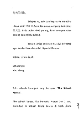 Page32 
甜美的回忆. 
Selepas itu, adik dan bapa saya membina 
istana pasir 建沙堡. Saya dan emak mengutip kulit siput 
拾贝壳. Pada pukul 6.00 petang, kami mengemaskan 
barang-barang lalu pulang. 
Sekian sahaja buat kali ini. Saya berharap 
agar saudari boleh berkelah di pantai Desaru. 
Sekian, terima kasih. 
Sahabatmu, 
Xiao Meng 
Tulis sebuah karangan yang bertajuk “Aku Sebuah 
Kereta”. 
Aku sebuah kereta. Aku bernama Proton Gen 2. Aku 
dilahirkan di sebuah kilang kereta di Shah Alam, 
 