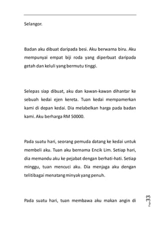 Page33 
Selangor. 
Badan aku dibuat daripada besi. Aku berwarna biru. Aku 
mempunyai empat biji roda yang diperbuat daripada 
getah dan keluli yang bermutu tinggi. 
Selepas siap dibuat, aku dan kawan-kawan dihantar ke 
sebuah kedai ejen kereta. Tuan kedai mempamerkan 
kami di depan kedai. Dia melabelkan harga pada badan 
kami. Aku berharga RM 50000. 
Pada suatu hari, seorang pemuda datang ke kedai untuk 
membeli aku. Tuan aku bernama Encik Lim. Setiap hari, 
dia memandu aku ke pejabat dengan berhati-hati. Setiap 
minggu, tuan mencuci aku. Dia menjaga aku dengan 
telitibagai menatang minyak yang penuh. 
Pada suatu hari, tuan membawa aku makan angin di 
 
