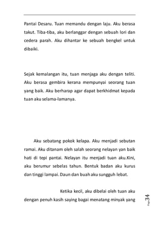 Page34 
Pantai Desaru. Tuan memandu dengan laju. Aku berasa 
takut. Tiba-tiba, aku berlanggar dengan sebuah lori dan 
cedera parah. Aku dihantar ke sebuah bengkel untuk 
dibaiki. 
Sejak kemalangan itu, tuan menjaga aku dengan teliti. 
Aku berasa gembira kerana mempunyai seorang tuan 
yang baik. Aku berharap agar dapat berkhidmat kepada 
tuan aku selama-lamanya. 
Aku sebatang pokok kelapa. Aku menjadi sebutan 
ramai. Aku ditanam oleh salah seorang nelayan yan baik 
hati di tepi pantai. Nelayan itu menjadi tuan aku.Kini, 
aku berumur sebelas tahun. Bentuk badan aku kurus 
dan tinggi lampai. Daun dan buah aku sungguh lebat. 
Ketika kecil, aku dibelai oleh tuan aku 
dengan penuh kasih saying bagai menatang minyak yang 
 