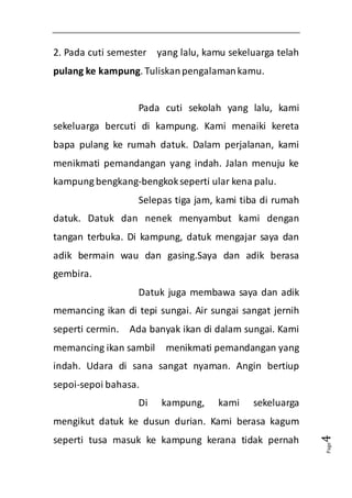 Page4 
2. Pada cuti semester yang lalu, kamu sekeluarga telah 
pulang ke kampung. Tuliskan pengalaman kamu. 
Pada cuti sekolah yang lalu, kami 
sekeluarga bercuti di kampung. Kami menaiki kereta 
bapa pulang ke rumah datuk. Dalam perjalanan, kami 
menikmati pemandangan yang indah. Jalan menuju ke 
kampung bengkang-bengkok seperti ular kena palu. 
Selepas tiga jam, kami tiba di rumah 
datuk. Datuk dan nenek menyambut kami dengan 
tangan terbuka. Di kampung, datuk mengajar saya dan 
adik bermain wau dan gasing.Saya dan adik berasa 
gembira. 
Datuk juga membawa saya dan adik 
memancing ikan di tepi sungai. Air sungai sangat jernih 
seperti cermin. Ada banyak ikan di dalam sungai. Kami 
memancing ikan sambil menikmati pemandangan yang 
indah. Udara di sana sangat nyaman. Angin bertiup 
sepoi-sepoi bahasa. 
Di kampung, kami sekeluarga 
mengikut datuk ke dusun durian. Kami berasa kagum 
seperti tusa masuk ke kampung kerana tidak pernah 
 