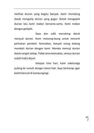 Page5 
melihat durian yang begitu banyak. Kami menolong 
datuk mengutip durian yang gugur. Datuk mengopek 
durian lalu kami makan bersama-sama. Kami makan 
dengan gelojoh. 
Saya dan adik menolong datuk 
menjual durian. Kami melaung-laung untuk menarik 
perhatian pembeli. Kemudian, banyak orang datang 
membeli durian dengan kami. Mereka memuji durian 
datuk sangat sedap. Tidak lama kemudian, semua durian 
sudah habis dijual. 
Selepas lima hari, kami sekeluarga 
pulang ke rumah dengan berat hati. Saya berharap agar 
boleh bercuti di kampung lagi. 
 