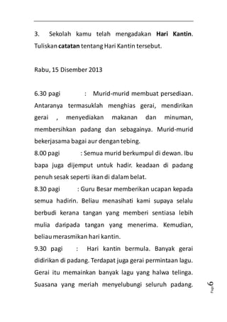 Page6 
3. Sekolah kamu telah mengadakan Hari Kantin. 
Tuliskan catatan tentang Hari Kantin tersebut. 
Rabu, 15 Disember 2013 
6.30 pagi : Murid-murid membuat persediaan. 
Antaranya termasuklah menghias gerai, mendirikan 
gerai , menyediakan makanan dan minuman, 
membersihkan padang dan sebagainya. Murid-murid 
bekerjasama bagai aur dengan tebing. 
8.00 pagi : Semua murid berkumpul di dewan. Ibu 
bapa juga dijemput untuk hadir. keadaan di padang 
penuh sesak seperti ikan di dalam belat. 
8.30 pagi : Guru Besar memberikan ucapan kepada 
semua hadirin. Beliau menasihati kami supaya selalu 
berbudi kerana tangan yang memberi sentiasa lebih 
mulia daripada tangan yang menerima. Kemudian, 
beliau merasmikan hari kantin. 
9.30 pagi : Hari kantin bermula. Banyak gerai 
didirikan di padang. Terdapat juga gerai permintaan lagu. 
Gerai itu memainkan banyak lagu yang halwa telinga. 
Suasana yang meriah menyelubungi seluruh padang. 
 