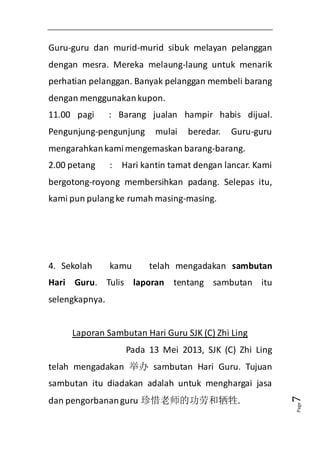 Page7 
Guru-guru dan murid-murid sibuk melayan pelanggan 
dengan mesra. Mereka melaung-laung untuk menarik 
perhatian pelanggan. Banyak pelanggan membeli barang 
dengan menggunakan kupon. 
11.00 pagi : Barang jualan hampir habis dijual. 
Pengunjung-pengunjung mulai beredar. Guru-guru 
mengarahkan kami mengemaskan barang-barang. 
2.00 petang : Hari kantin tamat dengan lancar. Kami 
bergotong-royong membersihkan padang. Selepas itu, 
kami pun pulang ke rumah masing-masing. 
4. Sekolah kamu telah mengadakan sambutan 
Hari Guru. Tulis laporan tentang sambutan itu 
selengkapnya. 
Laporan Sambutan Hari Guru SJK (C) Zhi Ling 
Pada 13 Mei 2013, SJK (C) Zhi Ling 
telah mengadakan 举办sambutan Hari Guru. Tujuan 
sambutan itu diadakan adalah untuk menghargai jasa 
dan pengorbanan guru 珍惜老师的功劳和牺牲. 
 