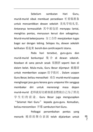 Page8 
Sebelum sambutan Hari Guru, 
murid-murid sibuk membuat persediaan 忙着做准备 
untuk mencantikkan dewan sekolah 美化学校礼堂. 
Antaranya termasuklah 其中就包括menyapu lantai, 
menghias pentas, menyusun kerusi dan sebagainya. 
Murid-murid bekerjasama 分工合作menjalankan tugas 
bagai aur dengan tebing. Selepas itu, dewan sekolah 
kelihatan 看起来 bersih dan cantik seperti istana. 
Pada hari tersebut, guru-guru dan 
murid-murid berkumpul 集合di dewan sekolah. 
Keadaan di sana penuh sesak 很拥挤seperti ikan di 
dalam belat. Mula-mula, Guru Besar dijemput 被邀请 
untuk memberikan ucapan 给予致词 . Dalam ucapan 
Guru Besar, beliau menasihati 劝告murid-murid supaya 
menghargai jasa guru kerana guru umpama lilin sanggup 
membakar diri untuk menerangi masa depan 
murid-murid 老师就好比蜡烛愿意燃烧自己为了照亮 
学生们的前途. Guru Besar juga mengucapkan 
“Selamat Hari Guru” kepada guru-guru. Kemudian, 
beliau merasmikan 开幕sambutan Hari Guru. 
Pelbagai persembahan pentas yang 
menarik 精彩的舞台表演telah dijalankan untuk 
 